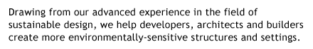 Drawing from our advanced experience in the 
field of sustainable design, LEED / Green Building Consulting, we help developers, architects and builders create 
environmentally-sensitive structures and settings.